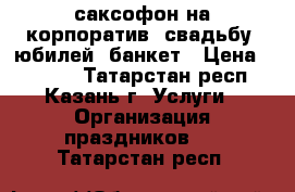 саксофон на корпоратив, свадьбу, юбилей, банкет › Цена ­ 3 000 - Татарстан респ., Казань г. Услуги » Организация праздников   . Татарстан респ.